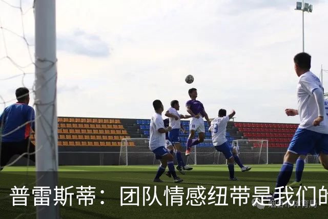 普雷斯蒂：团队情感纽带是我们的独特优势 核心留队将于赛季末讨论